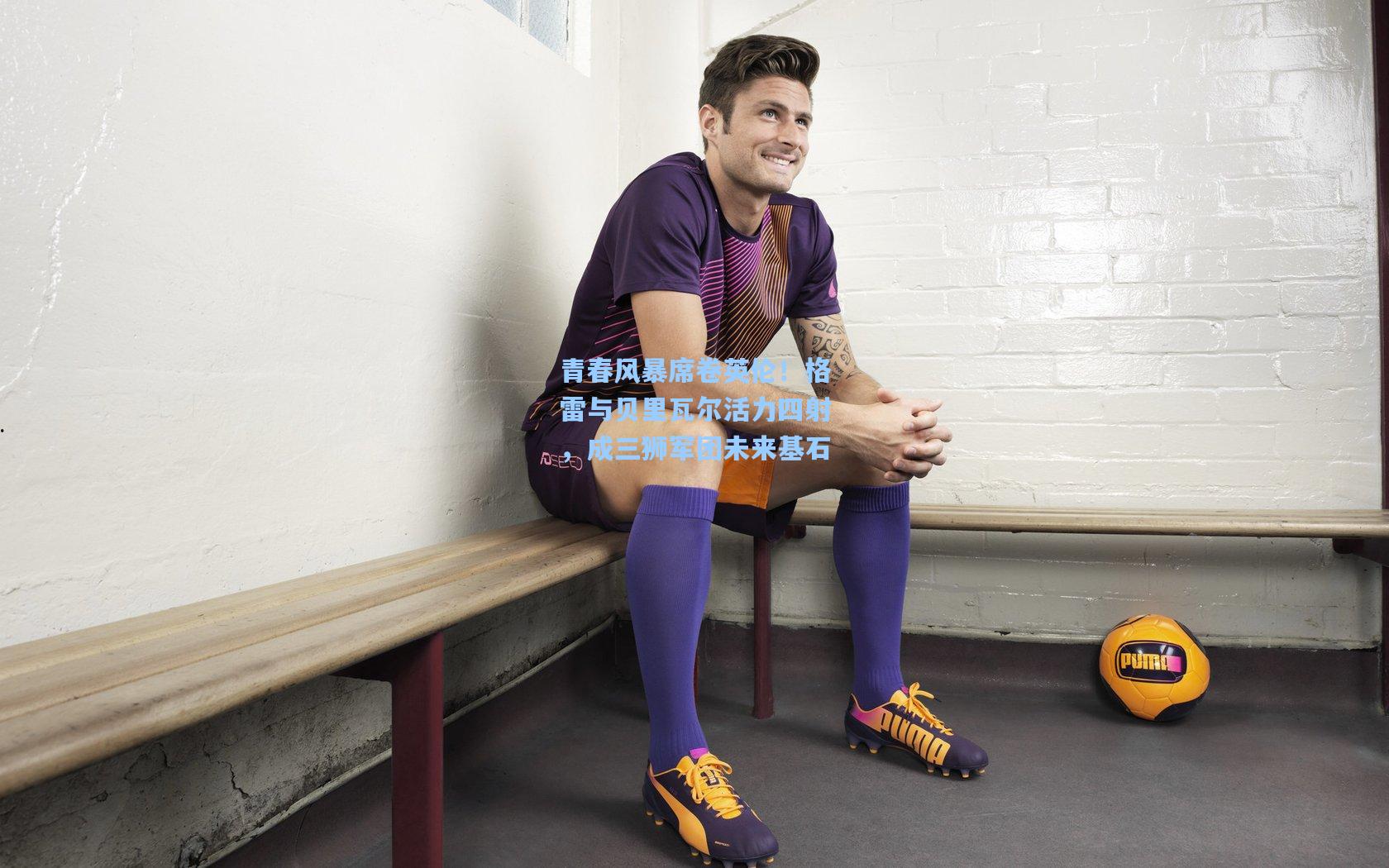 青春风暴席卷英伦！格雷与贝里瓦尔活力四射，成三狮军团未来基石