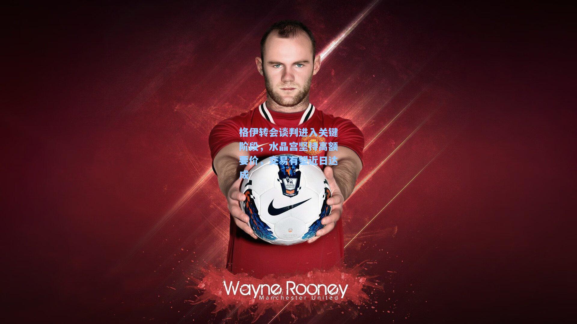 格伊转会谈判进入关键阶段，水晶宫坚持高额要价，交易有望近日达成