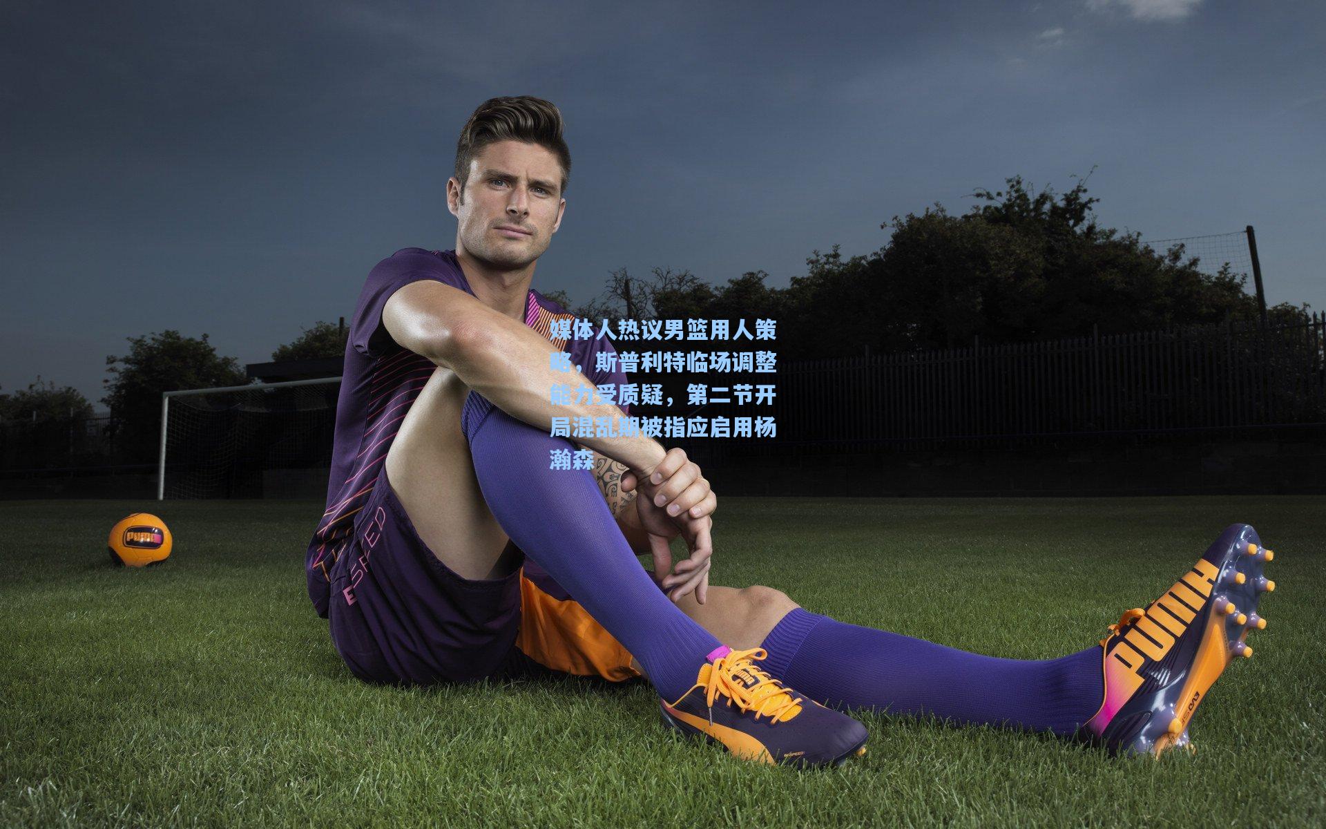 媒体人热议男篮用人策略，斯普利特临场调整能力受质疑，第二节开局混乱期被指应启用杨瀚森