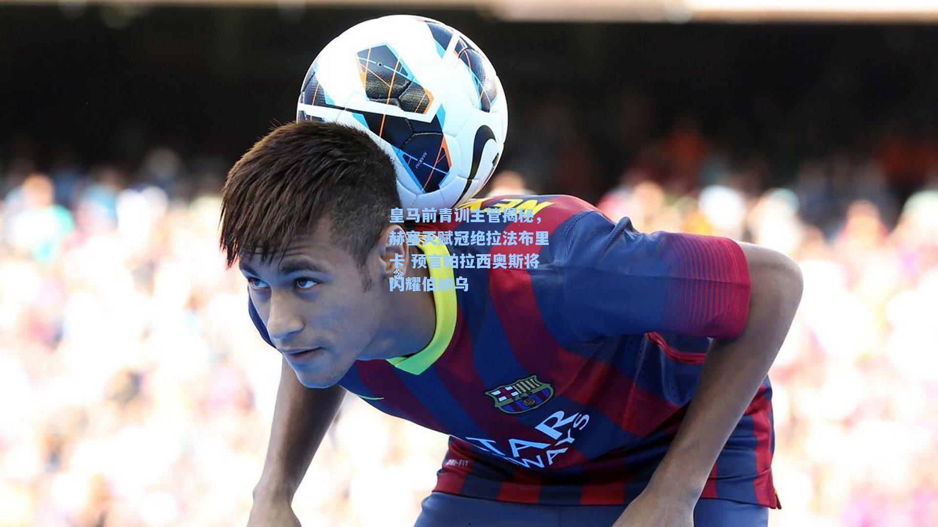 皇马前青训主管揭秘，赫塞天赋冠绝拉法布里卡 预言帕拉西奥斯将闪耀伯纳乌